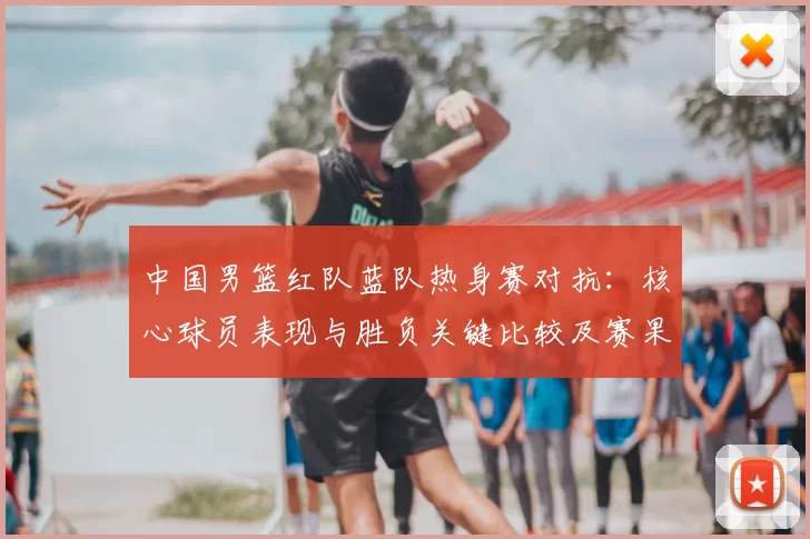 中国男篮红队蓝队热身赛对抗：核心球员表现与胜负关键比较及赛果影响分析