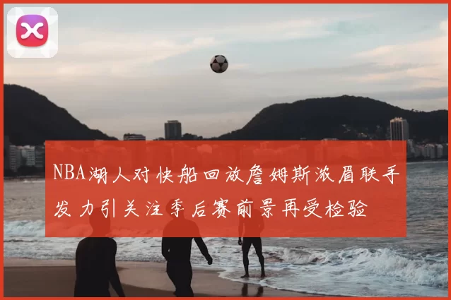 NBA湖人对快船回放詹姆斯浓眉联手发力引关注季后赛前景再受检验