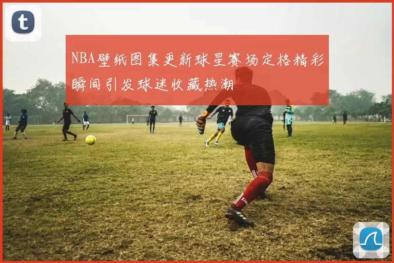 NBA壁纸图集更新球星赛场定格精彩瞬间引发球迷收藏热潮