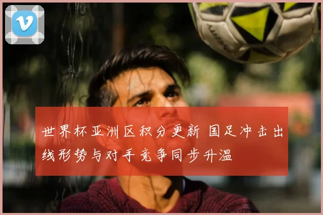 世界杯亚洲区积分更新 国足冲击出线形势与对手竞争同步升温