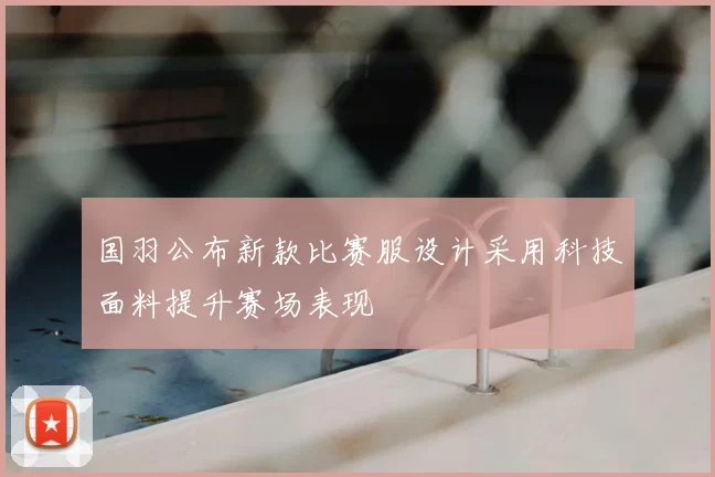 国羽公布新款比赛服设计采用科技面料提升赛场表现