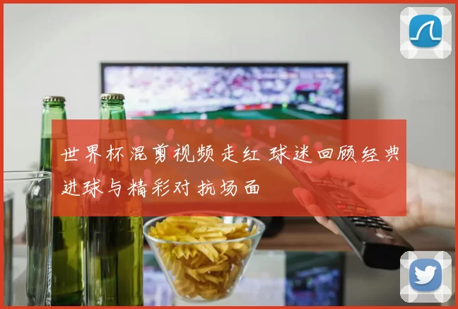 世界杯混剪视频走红 球迷回顾经典进球与精彩对抗场面