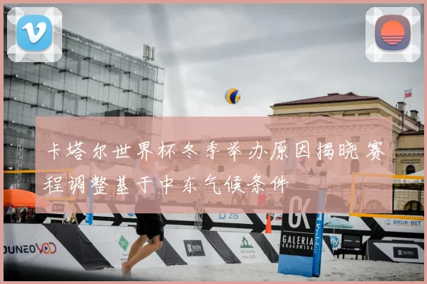 卡塔尔世界杯冬季举办原因揭晓 赛程调整基于中东气候条件