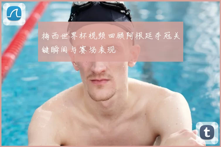 梅西世界杯视频回顾阿根廷夺冠关键瞬间与赛场表现
