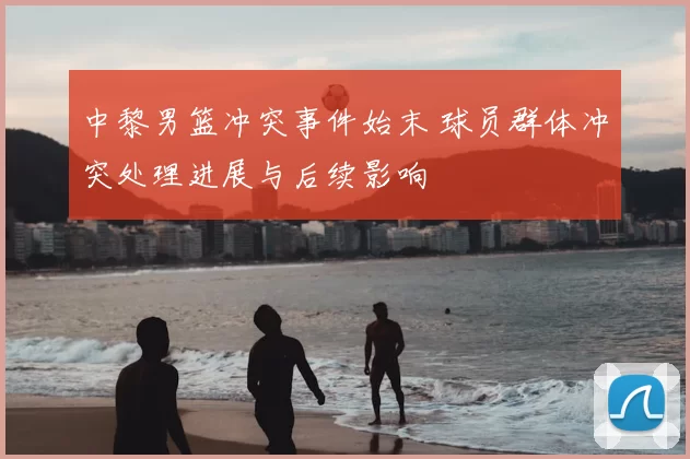 中黎男篮冲突事件始末 球员群体冲突处理进展与后续影响