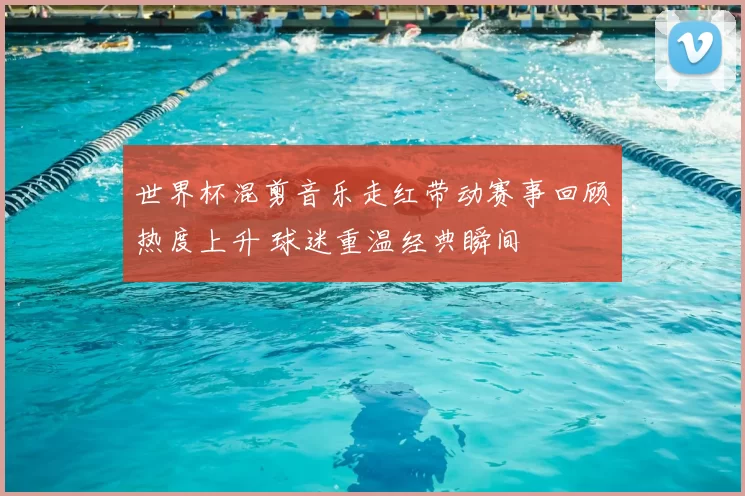 世界杯混剪音乐走红带动赛事回顾热度上升 球迷重温经典瞬间