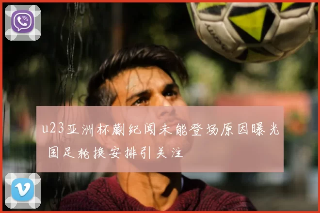 u23亚洲杯蒯纪闻未能登场原因曝光 国足轮换安排引关注