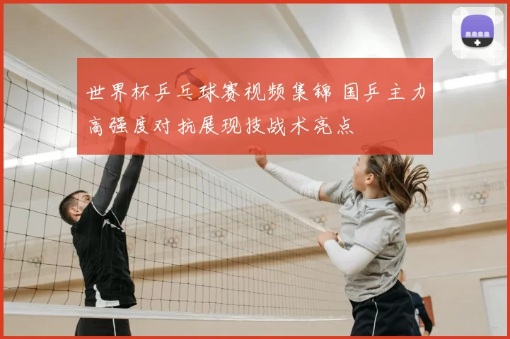 世界杯乒乓球赛视频集锦 国乒主力高强度对抗展现技战术亮点