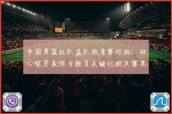 中国男篮红队蓝队热身赛对抗：核心球员表现与胜负关键比较及赛果影响分析