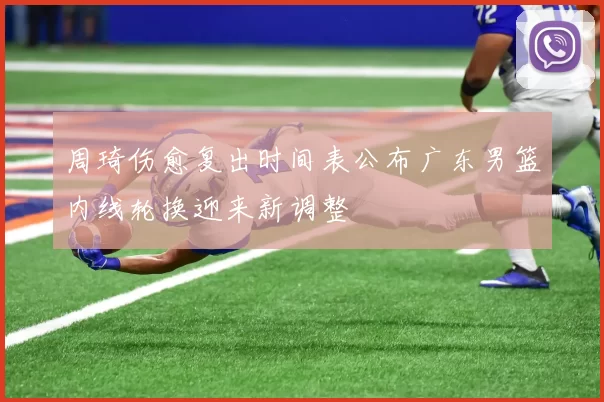 周琦伤愈复出时间表公布广东男篮内线轮换迎来新调整