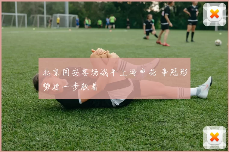 北京国安客场战平上海申花 争冠形势进一步胶着