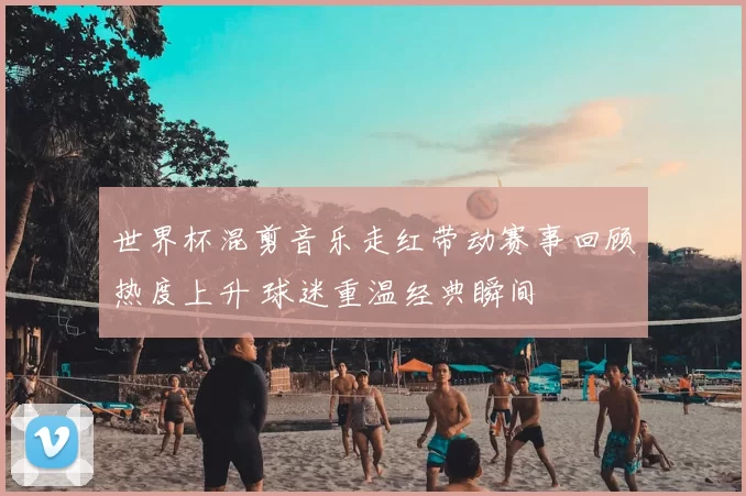 世界杯混剪音乐走红带动赛事回顾热度上升 球迷重温经典瞬间