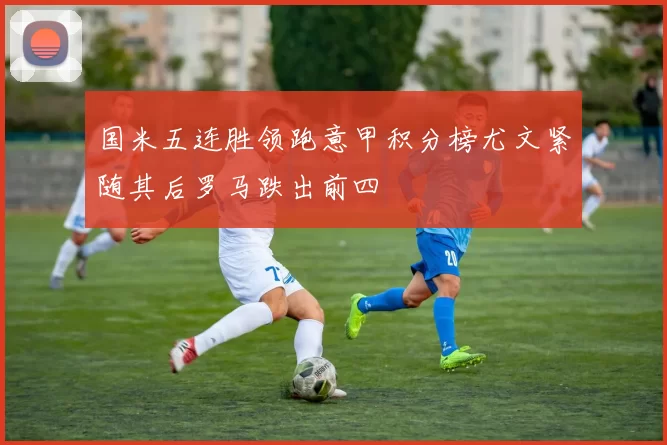 国米五连胜领跑意甲积分榜尤文紧随其后罗马跌出前四