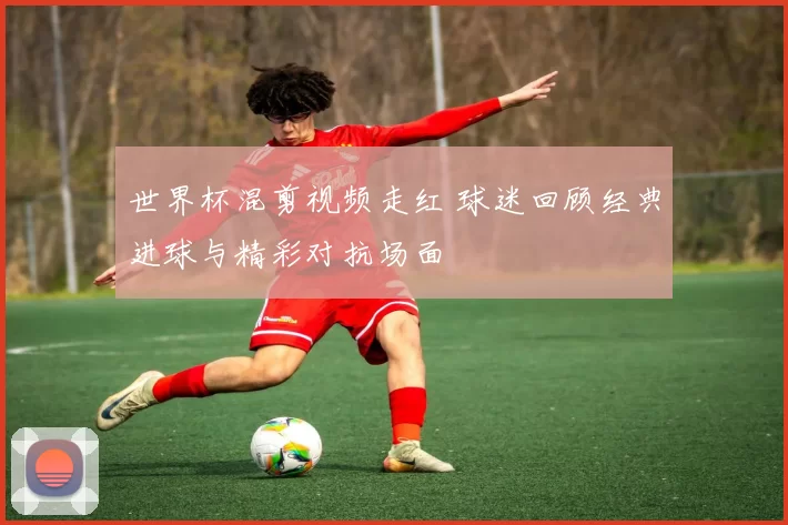 世界杯混剪视频走红 球迷回顾经典进球与精彩对抗场面