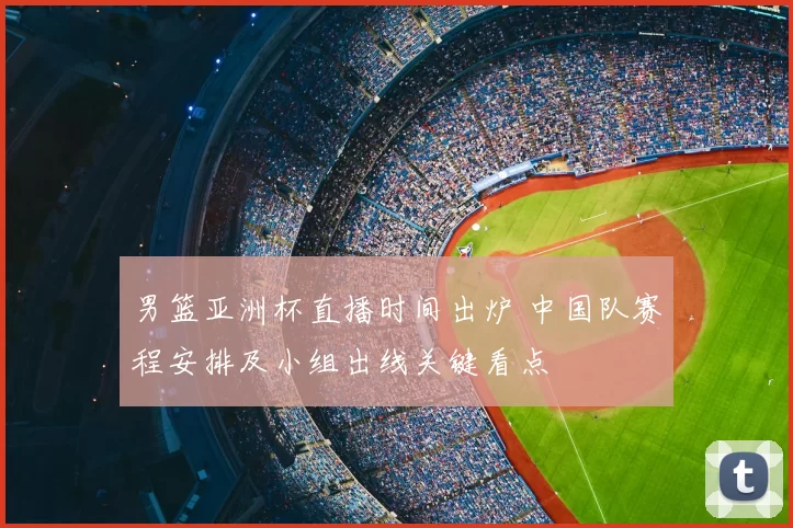 男篮亚洲杯直播时间出炉 中国队赛程安排及小组出线关键看点