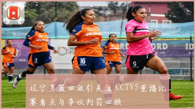 辽宁男篮回放引关注 CCTV5重播比赛看点与争议判罚回顾
