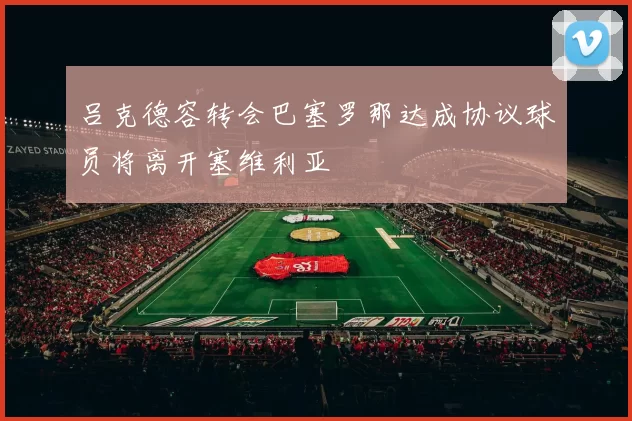 吕克德容转会巴塞罗那达成协议球员将离开塞维利亚