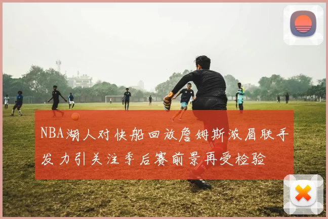 NBA湖人对快船回放詹姆斯浓眉联手发力引关注季后赛前景再受检验