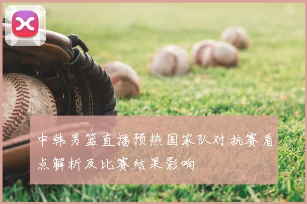 中韩男篮直播预热国家队对抗赛看点解析及比赛结果影响