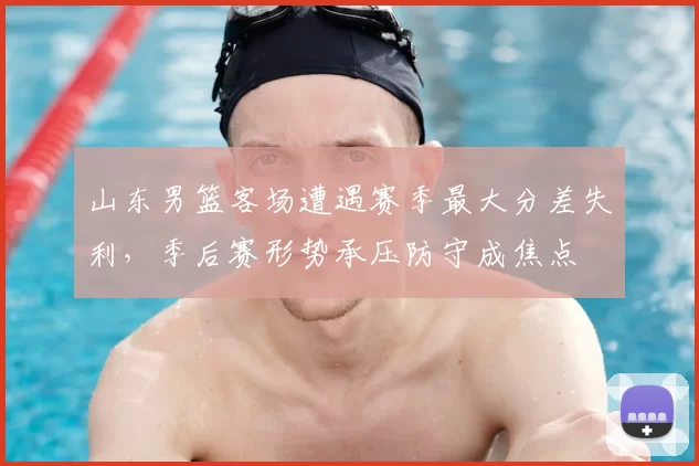 山东男篮客场遭遇赛季最大分差失利，季后赛形势承压防守成焦点