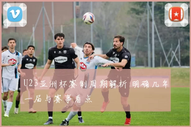 U23亚洲杯赛制周期解析 明确几年一届与赛事看点