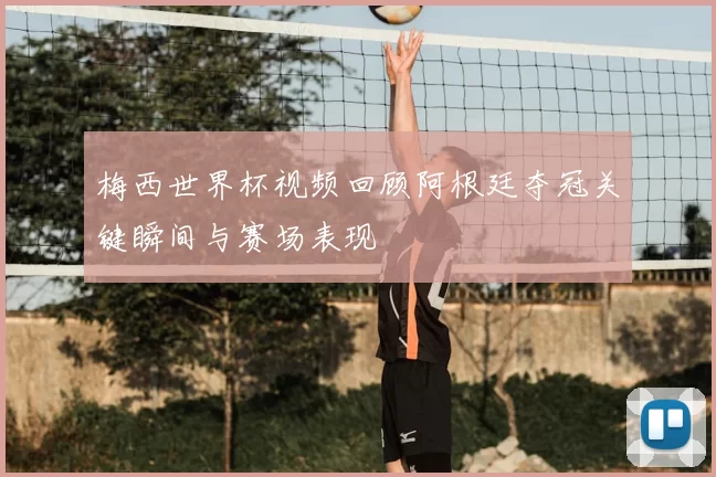 梅西世界杯视频回顾阿根廷夺冠关键瞬间与赛场表现