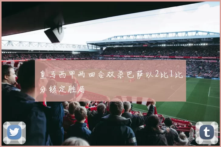 皇马西甲两回合双杀巴萨以2比1比分锁定胜局